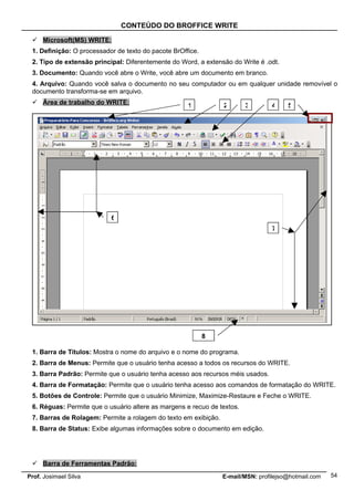 CONTEÚDO DO BROFFICE WRITE

  Microsoft(MS) WRITE:
 1. Definição: O processador de texto do pacote BrOffice.
 2. Tipo de extensão principal: Diferentemente do Word, a extensão do Write é .odt.
 3. Documento: Quando você abre o Write, você abre um documento em branco.
 4. Arquivo: Quando você salva o documento no seu computador ou em qualquer unidade removível o
 documento transforma-se em arquivo.
  Área de trabalho do WRITE:                        1           2       3        4    5




                           6
                                                                                  7




                                                            8

 1. Barra de Títulos: Mostra o nome do arquivo e o nome do programa.
 2. Barra de Menus: Permite que o usuário tenha acesso a todos os recursos do WRITE.
 3. Barra Padrão: Permite que o usuário tenha acesso aos recursos méis usados.
 4. Barra de Formatação: Permite que o usuário tenha acesso aos comandos de formatação do WRITE.
 5. Botões de Controle: Permite que o usuário Minimize, Maximize-Restaure e Feche o WRITE.
 6. Réguas: Permite que o usuário altere as margens e recuo de textos.
 7. Barras de Rolagem: Permite a rolagem do texto em exibição.
 8. Barra de Status: Exibe algumas informações sobre o documento em edição.




  Barra de Ferramentas Padrão:
Prof. Josimael Silva                                             E-mail/MSN: profilejso@hotmail.com   54
 