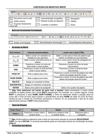 CONTEÚDO DO BROFFICE WRITE




       - Documento como e-mail             - Autoverificação ortográfica         - Navegador
     - Editar arquivo                      - Mostrar função de desenho           - Gallery
     - Exportar diretamente
                                           - Localizar e substituir              - Zoom
  como pdf.

  Barra de Ferramentas Formatação:




       - Estilos e formatação            - Ativar/Desativar Numeração      •   - Ativar/Desativar Marcadores

  As teclas no Word:

   A(s) tecla(s)...       ...Quando pressionada(s)...                  ...Junto com a tecla CTRL.
                        Salta o cursor um caractere na          Salta o cursor para o início da palavra que
          e                 direção em que apontam.                estiver na direção em que apontam.
                       Salta o cursor uma linha acima ou       Salta o cursor para o início do parágrafo em
          e                          abaixo.                                   que apontam.
                         Posiciona o cursor no início da           Posiciona o cursor no início do texto
       HOME
                          linha onde o cursor estiver.                         (documento).
                       Posiciona o cursor no final da linha         Posiciona o cursor no final do texto
        END
                              onde o cursor estiver.                           (documento).
                                                              Posiciona o cursor no início da página que está
     PAGE UP                Rola a página para cima.
                                                                     acima da posição atual do cursor.
                                                              Posiciona o cursor no início da página que está
   PAGE DOWM               Rola a página para baixo.
                                                                    abaixo da posição atual do cursor.
      DELETE             Apaga um caractere à direita.
   BACKSPACE            Apaga um caractere à esquerda.
      ENTER          Aplica uma quebra de parágrafo.              Aplica uma quebra de página.
 *** Obs: Para selecionar um trecho de texto com o teclado: basta movimentar o cursor (como
 mostrado na tabela acima) com a tecla SHIFT pressionada. Por exemplo, se o usuário segurar a tecla
 SHIFT e pressionar a tecla HOME (SHIFT+HOME), o Word irá selecionar desde a posição atual do
 cursor até o início da linha atual (usando a característica da tecla HOME de saltar ao início da linha).
 Lembre-se que a função do movimento permanece a mesma, só vai acrescentar o fato de se estar
 selecionando (porque o SHIFT está pressionado).

  Tipos de Cliques:

   Onde Clicar?                Simples                        Duplo                         Triplo
                       Posiciona o cursor onde o     Seleciona a palavra onde          Seleciona todo o
      Texto »
                             usuário clicar.             o usuário clicou.                parágrafo.

 *** Obs: Ainda podemos selecionar todo o texto do documento através do comando SELECIONAR
 TUDO, no menu EDITAR. O comando equivalente pode ser executado através da combinação de teclas
 CTRL+T.
  Comandos dos Menus:



Prof. Josimael Silva                                                   E-mail/MSN: profilejso@hotmail.com   55
 