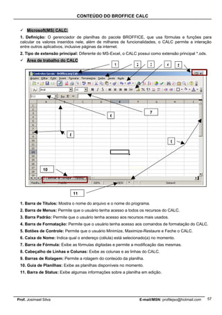 CONTEÚDO DO BROFFICE CALC


  Microsoft(MS) CALC:
 1. Definição: O gerenciador de planilhas do pacote BROFFICE, que usa fórmulas e funções para
 calcular os valores inseridos nele, além de milhares de funcionalidades, o CALC permite a interação
 entre outros aplicativos, inclusive páginas da internet.
 2. Tipo de extensão principal: Diferente do MS-Excel, o CALC possui como extensão principal *.ods.
  Área de trabalho do CALC
                                                    1         2        3         4       5




                                                                       7
                                                6



                           8
                                                                                     9




               10




                               11

 1. Barra de Títulos: Mostra o nome do arquivo e o nome do programa.
 2. Barra de Menus: Permite que o usuário tenha acesso a todos os recursos do CALC.
 3. Barra Padrão: Permite que o usuário tenha acesso aos recursos mais usados.
 4. Barra de Formatação: Permite que o usuário tenha acesso aos comandos de formatação do CALC.
 5. Botões de Controle: Permite que o usuário Minimize, Maximize-Restaure e Feche o CALC.
 6. Caixa de Nome: Indica qual o endereço (célula) está selecionado(a) no momento.
 7. Barra de Fórmula: Exibe as fórmulas digitadas e permite a modificação das mesmas.
 8. Cabeçalho de Linhas e Colunas: Exibe as colunas e as linhas do CALC.
 9. Barras de Rolagem: Permite a rolagem do conteúdo da planilha.
 10. Guia de Planilhas: Exibe as planilhas disponíveis no momento.
 11. Barra de Status: Exibe algumas informações sobre a planilha em edição.




Prof. Josimael Silva                                              E-mail/MSN: profilejso@hotmail.com   57
 