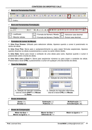 CONTEÚDO DO BROFFICE CALC

  Barra de Ferramentas Padrão:




       - Gráfico

  Barra de Ferramentas Formatação:




       - Justificado                   - Formato de Número: Moeda            - Adicionar casa decimal
       - Mesclar células               - Formato de Número: Padrão           - Excluir casa decimal.

  Formatos do cursor do Mouse:
 1. Uma Cruz Grossa: Utilizado para selecionar células. Aparece quando o cursor é posicionado no
 centro da célula.
 2. Uma Cruz Fina: Serve para o autopreenchimento ou para copiar fórmulas seqüenciais. Aparece
 quando clicamos na célula e posicionamos o cursor no canto inferior direito.
 3. Uma Seta: Serve para mover o conteúdo de uma célula para outra. Aparece quando o cursor é
 posicionado sobre a borda da célula.
 4. Uma Seta com o Sinal +: Serve para seqüenciar números ou para copiar o conteúdo da célula.
 Pressionada a tecla CTRL e posicionando o cursor em qualquer uma das bordas da célula.

  Tipos De Seleções:




              1 - Seleção da coluna inteira.            2 - Seleção de uma linha inteira.




           4 - Seleção de intervalo constante.        5 - Seleção de intervalos alternados.
            Usa-se a tecla SHIFT e o Mouse              Usa-se a tecla CTRL e o Mouse.
                       ou Setas.

  Sinais Aritméticos:
              Soma: (+)                          Subtração: (-)                   Multiplicação: (*)
              Divisão: (/)                       Potência: (^)                   Concatenação: (&)


  Sinais de Comparação:
         Maior do Que: >                       Menor do Que: <                  Maior ou Igual a: >=
        Menor ou Igual a: <=                   Diferente de: <>




Prof. Josimael Silva                                                E-mail/MSN: profilejso@hotmail.com   58
 