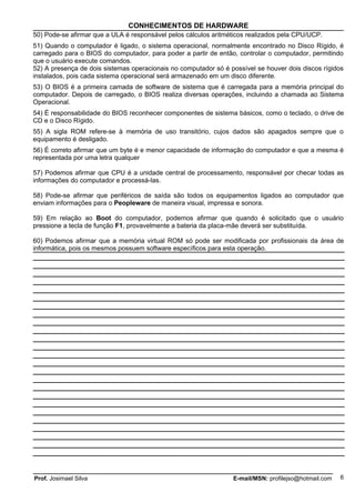 CONHECIMENTOS DE HARDWARE
50) Pode-se afirmar que a ULA é responsável pelos cálculos aritméticos realizados pela CPU/UCP.
51) Quando o computador é ligado, o sistema operacional, normalmente encontrado no Disco Rígido, é
carregado para o BIOS do computador, para poder a partir de então, controlar o computador, permitindo
que o usuário execute comandos.
52) A presença de dois sistemas operacionais no computador só é possível se houver dois discos rígidos
instalados, pois cada sistema operacional será armazenado em um disco diferente.
53) O BIOS é a primeira camada de software de sistema que é carregada para a memória principal do
computador. Depois de carregado, o BIOS realiza diversas operações, incluindo a chamada ao Sistema
Operacional.
54) É responsabilidade do BIOS reconhecer componentes de sistema básicos, como o teclado, o drive de
CD e o Disco Rígido.
55) A sigla ROM refere-se à memória de uso transitório, cujos dados são apagados sempre que o
equipamento é desligado.
56) É correto afirmar que um byte é e menor capacidade de informação do computador e que a mesma é
representada por uma letra qualquer

57) Podemos afirmar que CPU é a unidade central de processamento, responsável por checar todas as
informações do computador e processá-las.

58) Pode-se afirmar que periféricos de saída são todos os equipamentos ligados ao computador que
enviam informações para o Peopleware de maneira visual, impressa e sonora.

59) Em relação ao Boot do computador, podemos afirmar que quando é solicitado que o usuário
pressione a tecla de função F1, provavelmente a bateria da placa-mãe deverá ser substituída.

60) Podemos afirmar que a memória virtual ROM só pode ser modificada por profissionais da área de
informática, pois os mesmos possuem software específicos para esta operação.




Prof. Josimael Silva                                             E-mail/MSN: profilejso@hotmail.com   6
 