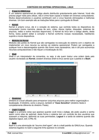 CONTEÚDO DO SISTEMA OPERACIONAL LINUX

  O que é o GNU/Linux
 É um sistema operacional de código aberto distribuído gratuitamente pela Internet. Você não
 precisa pagar nada para utilizar, não é crime fazer copias e instalar em diversos computadores.
 Muitos desenvolvedores e usuários contribuem com o Linux fazendo otimizações e melhorias
 diversas. Um bom exemplo são as traduções feitas para o português do Brasil.

  Kernel:
 Kernel é próprio Linux, ele é o coração do sistema, que controla todos os dispositivos do
 computador (como memória, placas de som, vídeo, discos rígidos, disquetes, sistemas de
 arquivos, redes e outros recursos disponíveis). O Kernel do linux tem o código aberto, desta
 forma, todos podem editar e compilar o Kernel conforme nossas necessidade, habilitando
 suporte a novos dispositivos.

  Módulos do Kernel
 Módulos são partes do Kernel que são carregadas na execução do sistema com o objetivo de
 implementar um novo recurso ou serviço ao sistema operacional. Podem ser carregados a
 qualquer hora e descarregados quando não forem mais necessários, isto é útil pois economiza
 recursos computacionais e não requer a inicialização do SO.

  Shell
 Shell é um interpretador de comandos, ou seja, é ele quem traduz uma ordem dada pelo
 usuário via teclado ao Kernel, existem diversos shell no linux sendo que o padrão é o Bash.




  Diretórios:
 Diretório é o local utilizado para armazenar conjuntos arquivos para melhor organização e
 localização. O diretório, como o arquivo, também é "Case Sensitive" (diretório /teste é
 completamente diferente do diretório /Teste).

  Login / Logout:
 Login é a primeira coisa que aparece quando você inicia o Linux, ele pede usuário e senha
 assim como sites de webmail, desta forma o sistema tem um controle de dos usurários que
 acessam a máquina, definindo as suas permissões. Logout é a saída do sistema quando são
 digitados logout, exit, CTRL+D.

  Bash
 Bash é o uma abreviação de “bourne shell again”, ele é o shell padrão do GNU/Linux. Quando
 estamos logados no bash a seguinte linha aparece no console:

Prof. Josimael Silva                                        E-mail/MSN: profilejso@hotmail.com   61
 
