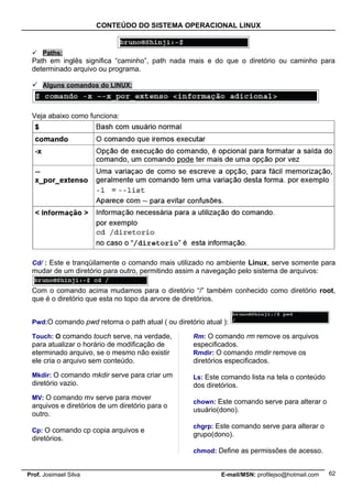 CONTEÚDO DO SISTEMA OPERACIONAL LINUX


  Paths:
 Path em inglês significa “caminho”, path nada mais e do que o diretório ou caminho para
 determinado arquivo ou programa.

  Alguns comandos do LINUX:



 Veja abaixo como funciona:




 Cd/ : Este e tranqüilamente o comando mais utilizado no ambiente Linux, serve somente para
 mudar de um diretório para outro, permitindo assim a navegação pelo sistema de arquivos:

 Com o comando acima mudamos para o diretório “/” também conhecido como diretório root,
 que é o diretório que esta no topo da arvore de diretórios.


 Pwd:O comando pwd retorna o path atual ( ou diretório atual ):

 Touch: O comando touch serve, na verdade,         Rm: O comando rm remove os arquivos
 para atualizar o horário de modificação de        especificados.
 eterminado arquivo, se o mesmo não existir        Rmdir: O comando rmdir remove os
 ele cria o arquivo sem conteúdo.                  diretórios especificados.

 Mkdir: O comando mkdir serve para criar um        Ls: Este comando lista na tela o conteúdo
 diretório vazio.                                  dos diretórios.
 MV: O comando mv serve para mover
                                                   chown: Este comando serve para alterar o
 arquivos e diretórios de um diretório para o
                                                   usuário(dono).
 outro.
                                                   chgrp: Este comando serve para alterar o
 Cp: O comando cp copia arquivos e
                                                   grupo(dono).
 diretórios.
                                                   chmod: Define as permissões de acesso.


Prof. Josimael Silva                                        E-mail/MSN: profilejso@hotmail.com   62
 
