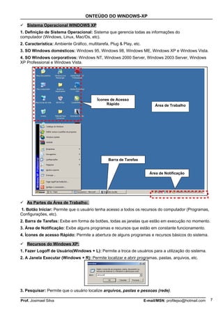 ONTEÚDO DO WINDOWS-XP

 Sistema Operacional WINDOWS XP
1. Definição de Sistema Operacional: Sistema que gerencia todas as informações do
computador (Windows, Linux, Mac/Os, etc).
2. Característica: Ambiente Gráfico, multitarefa, Plug & Play, etc.
3. SO Windows domésticos: Windows 95, Windows 98, Windows ME, Windows XP e Windows Vista.
4. SO Windows corporativos: Windows NT, Windows 2000 Server, Windows 2003 Server, Windows
XP Professional e Windows Vista.




                                          Ícones de Acesso
                                               Rápido                       Área de Trabalho




                                                 Barra de Tarefas


                                                                         Área de Notificação




 As Partes da Área de Trabalho:
1. Botão Iniciar: Permite que o usuário tenha acesso a todos os recursos do computador (Programas,
Configurações, etc).
2. Barra de Tarefas: Exibe em forma de botões, todas as janelas que estão em execução no momento.
3. Área de Notificação: Exibe alguns programas e recursos que estão em constante funcionamento.
4. Ícones de acesso Rápido: Permite a abertura de alguns programas e recursos básicos do sistema.

 Recursos do Windows XP:
1. Fazer Logoff de Usuário(Windows + L): Permite a troca de usuários para a utilização do sistema.
2. A Janela Executar (Windows + R): Permite localizar e abrir programas, pastas, arquivos, etc.




3. Pesquisar: Permite que o usuário localize arquivos, pastas e pessoas (rede).

Prof. Josimael Silva                                                  E-mail/MSN: profilejso@hotmail.com   7
 
