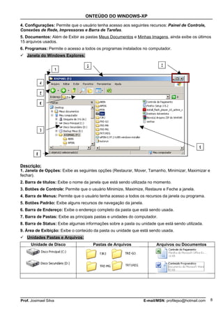 ONTEÚDO DO WINDOWS-XP

4. Configurações: Permite que o usuário tenha acesso aos seguintes recursos: Painel de Controle,
Conexões de Rede, Impressoras e Barra de Tarefas.
5. Documentos: Além de Exibir as pastas Meus Documentos e Minhas Imagens, ainda exibe os últimos
15 arquivos usados.
6. Programas: Permite o acesso a todos os programas instalados no computador.
 Janela do Windows Explores:

                                   2                                       3
                       1


             4

             5

             6




             7



                                                                                                9
         8

Descrição:
1. Janela de Opções: Exibe as seguintes opções (Restaurar, Mover, Tamanho, Minimizar, Maximizar e
fechar).
2. Barra de títulos: Exibe o nome da janela que está sendo utilizada no momento.
3. Botões de Controle: Permite que o usuário Minimize, Maximize, Restaure e Feche a janela.
4. Barra de Menus: Permite que o usuário tenha acesso a todos os recursos da janela ou programa.
5. Botões Padrão: Exibe alguns recursos de navegação da janela.
6. Barra de Endereço: Exibe o endereço completo da pasta que está sendo usada.
7. Barra de Pastas: Exibe as principais pastas e unidades do computador.
8. Barra de Status: Exibe algumas informações sobre a pasta ou unidade que está sendo utilizada.
9. Área de Exibição: Exibe o conteúdo da pasta ou unidade que está sendo usada.
 Unidades Pastas e Arquivos:
      Unidade de Disco                 Pastas de Arquivos                Arquivos ou Documentos




Prof. Josimael Silva                                              E-mail/MSN: profilejso@hotmail.com   8
 