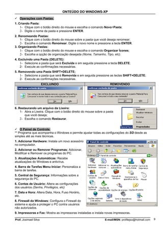 ONTEÚDO DO WINDOWS-XP

 Operações com Pastas:
1. Criando Pasta:
    1- Clique com o botão direito do mouse e escolha o comando Novo>Pasta;
    2- Digite o nome da pasta e pressione ENTER.
2. Renomeando Pastas:
    1- Clique com o botão direito do mouse sobre a pasta que você deseja renomear;
    2- Escolha o comando Renomear. Digite o novo nome e pressione a tecla ENTER.
3. Organizando Pastas:
    1- Clique com o botão direito do mouse e escolha o comando Organizar Ícones;
    2- Escolha a opção de organização desejada (Nome, Tamanho, Tipo, etc).
4. Excluindo uma Pasta (DELETE):
    1- Selecione a pasta que será Excluída e em seguida pressione a tecla DELETE;
    2- Execute as confirmações necessárias.
5. Removendo uma Pasta SHIFT+DELETE;
    1- Selecione a pasta que será Removida e em seguida pressione as teclas SHIFT+DELETE;
    2- Execute as confirmações necessárias.
                       EXCLUINDO                                     REMOVENDO




6. Restaurando um arquivo da Lixeira:
    1- Abra a Lixeira. Clique com o botão direito do mouse sobre a pasta
       que você deseja;
    2- Escolha o comando Restaurar.


 O Painel de Controle:
** Programa que acompanha o Windows e permite ajustar todas as configurações do SO desde as
simples até as mais técnicas.
1. Adicionar Hardware: Instala um novo acessório
no computador.
2. Adicionar ou Remover Programas: Adicionar,
Modificar e Remover os programas do PC.
3. Atualizações Automáticas: Recebe
atualizações do Windows e antivírus.
4. Barra de Tarefas Menu Iniciar: Personaliza a
barra de tarefas.
5. Central de Segurança: Informações sobre a
segurança do PC.
6. Contas de Usuário: Altera as configurações
dos usuários (Senha, Privilégios, etc)
7. Data e Hora: Altera Data, Hora, Fuso Horário,
etc.
8. Firewall do Windows: Configura o Firewall do
sistema e ajuda a proteger o PC contra usuários
não autorizados.
9. Impressoras e Fax: Mostra as impressoras instaladas e instala novas impressoras.

Prof. Josimael Silva                                             E-mail/MSN: profilejso@hotmail.com   9
 