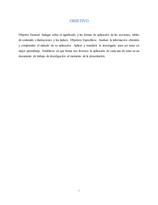 II
OBJETIVO
Objetivo General: Indagar sobre el significado y las formas de aplicación de las secciones, tablas
de contenido e ilustraciones y los índices. Objetivos Específicos: Analizar la información obtenida
y comprender el método de su aplicación. Aplicar y transferir lo investigado para así tener un
mejor aprendizaje. Establecer en que forma nos favorece la aplicación de cada una de estas en un
documento de trabajo de investigación al momento de la presentación.
 