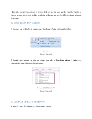 2
 Los saltos de sección controlan el formato de la sección del texto que los precede. Cuando se
elimina un salto de sección, también se elimina el formato de sección del texto situado antes de
dicho salto.
1.2 COMO CREAR UNA SECCION
1. Hacemos clic en Diseño de página, grupo Configurar Página y a la opción Saltos.
Ilustración 1
Fuente: Microsoft
2. Cuando desee agregar un salto de página, haga clic en Diseño de página > Saltos y, a
continuación, en el tipo de sección que desea.
Ilustración 2 TIPOS DE SALTOS
Fuente: Microsoft
1.3 ELIMINAR UN SALTO DE SECCIÓN
1. haga clic antes del salto de sección que desea eliminar.
 