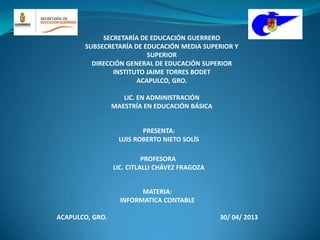MATERIA:
INFORMATICA CONTABLE
ACAPULCO, GRO. 30/ 04/ 2013
PRESENTA:
LUIS ROBERTO NIETO SOLÍS
SECRETARÍA DE EDUCACIÓN GUERRERO
SUBSECRETARÍA DE EDUCACIÓN MEDIA SUPERIOR Y
SUPERIOR
DIRECCIÓN GENERAL DE EDUCACIÓN SUPERIOR
INSTITUTO JAIME TORRES BODET
ACAPULCO, GRO.
LIC. EN ADMINISTRACIÓN
MAESTRÍA EN EDUCACIÓN BÁSICA
PROFESORA
LIC. CITLALLI CHÁVEZ FRAGOZA
 