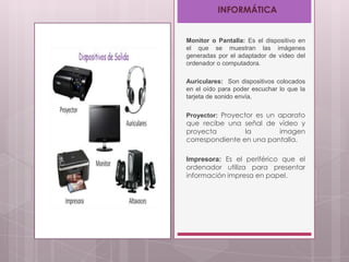 INFORMÁTICA

Monitor o Pantalla: Es el dispositivo en
el que se muestran las imágenes
generadas por el adaptador de vídeo del
ordenador o computadora.
Auriculares: Son dispositivos colocados
en el oído para poder escuchar lo que la
tarjeta de sonido envía.
Proyector: Proyector es un aparato

que recibe una señal de vídeo y
proyecta
la
imagen
correspondiente en una pantalla.
Impresora: Es el periférico que el
ordenador utiliza para presentar
información impresa en papel.

 
