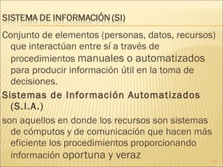 Conjunto de elementos (personas, datos, recursos) que interactúan entre sí a través de procedimientos  manuales o automatizados  para producir información útil en la toma de decisiones. Sistemas de Información Automatizados (S.I.A.) son aquellos en donde los recursos son sistemas de cómputos y de comunicación que hacen más eficiente los procedimientos proporcionando información  oportuna y veraz 