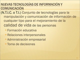 (N.T.I.C. o T.I.)  Conjunto de tecnologías para la manipulación y comunicación de información de cualquier tipo para el mejoramiento de la  calidad de vida  de las personas Formación educativa Relaciones interpersonales Administración empresarial Toma de decisiones 