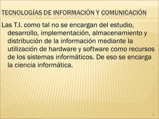 Las T.I. como tal no se encargan del estudio, desarrollo, implementación, almacenamiento y distribución de la información mediante la utilización de hardware y software como recursos de los sistemas informáticos. De eso se encarga la ciencia informática. 
