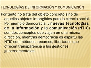 Por tanto no trata del objeto concreto sino de aquellos objetos intangibles para la ciencia social. Por ejemplo democracia, y  nuevas tecnologías de la información y la comunicación  ( NTIC ) son dos conceptos que viajan en una misma dirección, mientras democracia es espíritu las NTIC son métodos, recursos, libertades que ofrecen transparencia a las gestiones gubernamentales. 