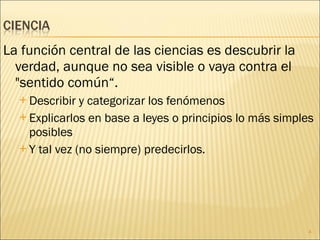 La función central de las ciencias es descubrir la verdad, aunque no sea visible o vaya contra el "sentido común“. Describir y categorizar los fenómenos Explicarlos en base a leyes o principios lo más simples posibles  Y tal vez (no siempre) predecirlos. 