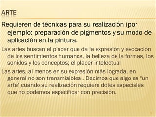 Requieren de técnicas para su realización (por ejemplo: preparación de pigmentos y su modo de aplicación en la pintura. Las artes buscan el placer que da la expresión y evocación de los sentimientos humanos, la belleza de la formas, los sonidos y los conceptos; el placer intelectual Las artes, al menos en su expresión más lograda, en general no son transmisibles . Decimos que algo es "un arte" cuando su realización requiere dotes especiales que no podemos especificar con precisión. 