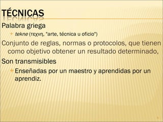 Palabra griega tekne  (τεχνη, "arte, técnica u oficio") Conjunto de reglas, normas o protocolos, que tienen como objetivo obtener un resultado determinado,  Son transmisibles Enseñadas por un maestro y aprendidas por un aprendiz.  