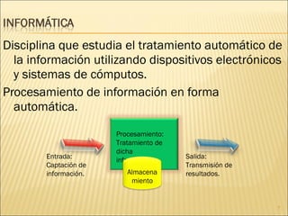 Disciplina que estudia el tratamiento automático de la información utilizando dispositivos electrónicos y sistemas de cómputos.  Procesamiento de información en forma automática.  Entrada:  Captación de información. Procesamiento: Tratamiento de dicha información. Salida: Transmisión de resultados. Almacenamiento 