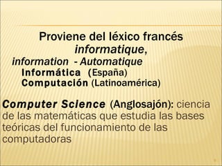 Proviene del léxico francés  informatique , information   -  Automatique Informática  ( España) Computación  (Latinoamérica) Computer Science   (Anglosajón):  ciencia de las matemáticas que estudia las bases teóricas del funcionamiento de las computadoras 
