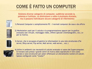 COME È FATTO UN COMPUTER
1) Personal Computer o semplicemente PC - I normali computer da casa o da ufficio
2) Workstation usati per il calcolo e la programmazione oppure per la grafica
avanzata (set virtuali, montaggio video, effetti speciali cinematografici, ecc.) e
per la ricerca.
3) Server, che si occupano di gestire le informazioni in una rete strutturata (Fie
server, Dhcp server, Ftp server, Mail server, web server... ecc.)
4) Infine in ambienti con necessità di calcolo avanzato si usano dei Supercomputer.
Si trovano solo presso i grandi centri di ricerca dato soprattutto il loro costo
elevato e sono strutturati per poter effettuare un elevatissimo numero di calcoli.
Spesso configurati come “cluster”
Esistono diverse categorie di computer, suddivise secondo la
potenza e l'utilizzo. La distinzione a volte è piuttosto sfumata,
ma si possono individuare alcune categorie di riferimento:
 