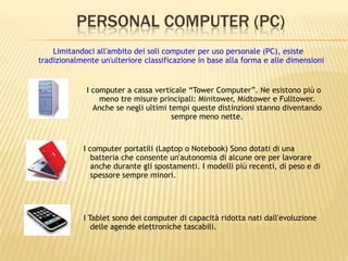 PERSONAL COMPUTER (PC)
I computer a cassa verticale “Tower Computer”. Ne esistono più o
meno tre misure principali: Minitower, Midtower e Fulltower.
Anche se negli ultimi tempi queste distinzioni stanno diventando
sempre meno nette.
I computer portatili (Laptop o Notebook) Sono dotati di una
batteria che consente un'autonomia di alcune ore per lavorare
anche durante gli spostamenti. I modelli più recenti, di peso e di
spessore sempre minori.
I Tablet sono dei computer di capacità ridotta nati dall'evoluzione
delle agende elettroniche tascabili.
Limitandoci all'ambito dei soli computer per uso personale (PC), esiste
tradizionalmente un'ulteriore classificazione in base alla forma e alle dimensioni
 