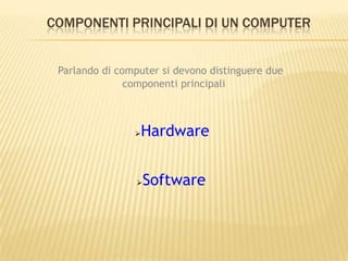 COMPONENTI PRINCIPALI DI UN COMPUTER
Parlando di computer si devono distinguere due
componenti principali
Software
Hardware
 