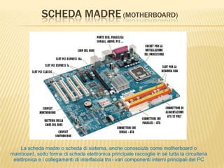 SCHEDA MADRE (MOTHERBOARD)
La scheda madre o scheda di sistema, anche conosciuta come motherboard o
mainboard, sotto forma di scheda elettronica principale raccoglie in sé tutta la circuiteria
elettronica e i collegamenti di interfaccia tra i vari componenti interni principali del PC
 