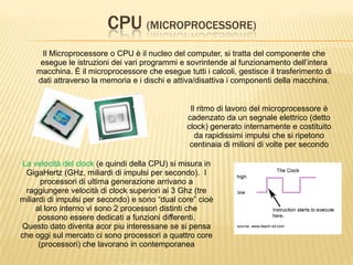 CPU (MICROPROCESSORE)
Il Microprocessore o CPU è il nucleo del computer, si tratta del componente che
esegue le istruzioni dei vari programmi e sovrintende al funzionamento dell’intera
macchina. È il microprocessore che esegue tutti i calcoli, gestisce il trasferimento di
dati attraverso la memoria e i dischi e attiva/disattiva i componenti della macchina.
Il ritmo di lavoro del microprocessore è
cadenzato da un segnale elettrico (detto
clock) generato internamente e costituito
da rapidissimi impulsi che si ripetono
centinaia di milioni di volte per secondo
La velocità del clock (e quindi della CPU) si misura in
GigaHertz (GHz, miliardi di impulsi per secondo). I
processori di ultima generazione arrivano a
raggiungere velocità di clock superiori ai 3 Ghz (tre
miliardi di impulsi per secondo) e sono “dual core” cioè
al loro interno vi sono 2 processori distinti che
possono essere dedicati a funzioni differenti.
Questo dato diventa acor piu interessane se si pensa
che oggi sul mercato ci sono processori a quattro core
(processori) che lavorano in contemporanea
 