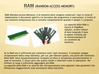 RAM (RANDOM ACCESS MEMORY)
RAM (Random Access Memory): è la memoria dove vengono conservati i dati in corso di
elaborazione (i documenti aperti) e le istruzioni del programma in esecuzione; si tratta di
una memoria temporanea che si cancella completamente quando si spegne il computer.
Se la RAM non è sufficiente per contenere tutti i dati necessari, il computer esegue
un'operazione detta swap (baratto), per cui, per liberare spazio, una parte del contenuto
della RAM viene temporaneamente ricopiata sul disco e recuperata successivamente in
caso di necessità. È chiaro però che questo tende a rallentare tutte le operazioni. Per
limitare lo swap è sufficiente aggiungere più RAM.
La capacità della RAM e la velocità del microprocessore sono appunto i due parametri che
influiscono maggiormente sulle prestazioni della macchina.
La capacità della RAM si
misura in GigaByte
(Gbyte), ovvero milioni
di byte (essendo il byte
lo spazio richiesto per
la memorizzazione di
un carattere da
tastiera).
 