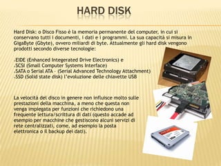 HARD DISK
Hard Disk: o Disco Fisso è la memoria permanente del computer, in cui si
conservano tutti i documenti, i dati e i programmi. La sua capacità si misura in
GigaByte (Gbyte), ovvero miliardi di byte. Attualmente gli hard disk vengono
prodotti secondo diverse tecnologie:
EIDE (Enhanced Integerated Drive Electronics) e
SCSI (Small Computer Systems Interface)
SATA o Serial ATA – (Serial Advanced Technology Attachment)
SSD (Solid state disk) l’evoluzione delle chiavette USB
La velocità del disco in genere non influisce molto sulle
prestazioni della macchina, a meno che questa non
venga impiegata per funzioni che richiedono una
frequente lettura/scrittura di dati (questo accade ad
esempio per macchine che gestiscono alcuni servizi di
rete centralizzati, come, ad esempio la posta
elettronica o il backup dei dati).
 