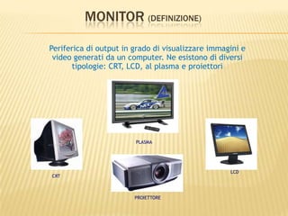 MONITOR (DEFINIZIONE)
Periferica di output in grado di visualizzare immagini e
video generati da un computer. Ne esistono di diversi
tipologie: CRT, LCD, al plasma e proiettori
CRT
LCD
PROIETTORE
PLASMA
 