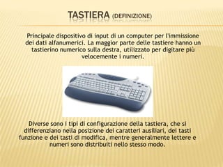 TASTIERA (DEFINIZIONE)
Principale dispositivo di input di un computer per l'immissione
dei dati alfanumerici. La maggior parte delle tastiere hanno un
tastierino numerico sulla destra, utilizzato per digitare più
velocemente i numeri.
Diverse sono i tipi di configurazione della tastiera, che si
differenziano nella posizione dei caratteri ausiliari, dei tasti
funzione e dei tasti di modifica, mentre generalmente lettere e
numeri sono distribuiti nello stesso modo.
 