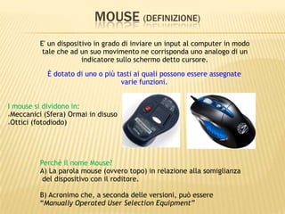 MOUSE (DEFINIZIONE)
E' un dispositivo in grado di inviare un input al computer in modo
tale che ad un suo movimento ne corrisponda uno analogo di un
indicatore sullo schermo detto cursore.
Perchè il nome Mouse?
A) La parola mouse (ovvero topo) in relazione alla somiglianza
del dispositivo con il roditore.
B) Acronimo che, a seconda delle versioni, può essere
“Manually Operated User Selection Equipment”
È dotato di uno o più tasti ai quali possono essere assegnate
varie funzioni.
I mouse si dividono in:
Meccanici (Sfera) Ormai in disuso
Ottici (fotodiodo)
 