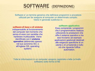SOFTWARE (DEFINIZIONE)
software applicativo.
Esso comprende i programmi
che il programmatore realizza
utilizzando le prestazioni che
offre il sistema operativo e tra
essi troviamo ad esempio
applicazioni gestionali destinati
alle esigenze specifiche di un
utente o di un'azienda e tutto
ciò che riguarda l'office
automation.
Tutte le informazioni in un computer vengono registrate e lette (a livello
software) sotto forma di file
Software e’ un termine generico che definisce programmi e procedure
utilizzati per far eseguire al computer un determinato compito.
Viene in generale suddiviso in:
software di base o di sistema
indispensabile al funzionamento
del computer dal momento che
senza di esso non sarebbe che
hardware inutilizzabile. Viene
identificato con il sistema
operativo (abbreviato spesso
nel suo acronimo SO, o
all'inglese OS, operating
system)
 