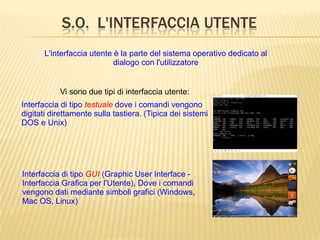 S.O. L'INTERFACCIA UTENTE
L'interfaccia utente è la parte del sistema operativo dedicato al
dialogo con l'utilizzatore
Interfaccia di tipo GUI (Graphic User Interface -
Interfaccia Grafica per l'Utente), Dove i comandi
vengono dati mediante simboli grafici (Windows,
Mac OS, Linux)
Vi sono due tipi di interfaccia utente:
Interfaccia di tipo testuale dove i comandi vengono
digitati direttamente sulla tastiera. (Tipica dei sistemi
DOS e Unix)
 