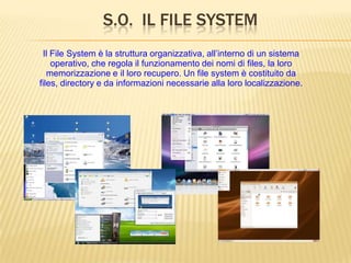 S.O. IL FILE SYSTEM
Il File System è la struttura organizzativa, all’interno di un sistema
operativo, che regola il funzionamento dei nomi di files, la loro
memorizzazione e il loro recupero. Un file system è costituito da
files, directory e da informazioni necessarie alla loro localizzazione.
 