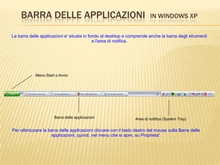 BARRA DELLE APPLICAZIONI IN WINDOWS XP
La barra delle applicazioni e' situata in fondo al desktop e comprende anche la barra degli strumenti
e l'area di notifica.
Menu Start o Avvio
Barra delle applicazioni Area di notifica (System Tray)
Per ottimizzare la barra delle applicazioni cliccare con il tasto destro del mouse sulla Barra delle
applicazioni, quindi, nel menu che si apre, su Proprieta'.
 