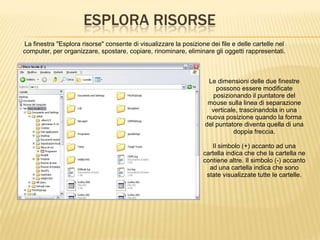 ESPLORA RISORSE
La finestra "Esplora risorse" consente di visualizzare la posizione dei file e delle cartelle nel
computer, per organizzare, spostare, copiare, rinominare, eliminare gli oggetti rappresentati.
Le dimensioni delle due finestre
possono essere modificate
posizionando il puntatore del
mouse sulla linea di separazione
verticale, trascinandola in una
nuova posizione quando la forma
del puntatore diventa quella di una
doppia freccia.
Il simbolo (+) accanto ad una
cartella indica che che la cartella ne
contiene altre. Il simbolo (-) accanto
ad una cartella indica che sono
state visualizzate tutte le cartelle.
 