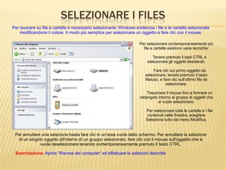 SELEZIONARE I FILES
Per lavorare su file e cartelle è necessario selezionarle; Windows evidenzia i file e le cartelle selezionate
modificandone il colore. Il modo più semplice per selezionare un oggetto è fare clic con il mouse.
Per selezionare contemporaneamente più
file e cartelle esistono varie tecniche:
Tenere premuto il tasti CTRL e
selezionare gli oggetti desiderati.
Fare clic sul primo oggetto da
selezionare, tenere premuto il tasto
Maiusc. e fare clic sull'ultimo file da
selezionare.
Trascinare il mouse fino a formare un
rettangolo intorno al gruppo di oggetti che
si vuole selezionare.
Per selezionare tutte le cartelle e i file
contenuti nella finestra, scegliere
Seleziona tutto dal menu Modifica.
Esercitazione: Aprire “Risorse del computer“ ed effettuare le selezioni descritte
Per annullare una selezione basta fare clic in un'area vuota dello schermo. Per annullare la selezione
di un singolo oggetto all'interno di un gruppo selezionato, fare clic con il mouse sull'oggetto che si
vuole deselezionare tenendo contemporaneamente premuto il tasto CTRL.
 