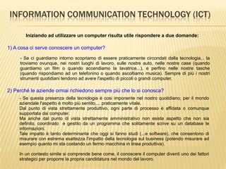 INFORMATION COMMUNICATION TECHNOLOGY (ICT)
Iniziando ad utilizzare un computer risulta utile rispondere a due domande:
1) A cosa ci serve conoscere un computer?
2) Perché le aziende ormai richiedono sempre più che lo si conosca?
- Se ci guardiamo intorno scopriamo di essere praticamente circondati dalla tecnologia... la
troviamo ovunque, nei nostri luoghi di lavoro, sulle nostre auto, nelle nostre case (quando
guardiamo un film o quando accendiamo la lavatrice...), e perfino nelle nostre tasche
(quando rispondiamo ad un telefonino o quando ascoltiamo musica). Sempre di più i nostri
strumenti quotidiani tendono ad avere l'aspetto di piccoli o grandi computer.
- Se questa presenza della tecnologia è cosi imponente nel nostro quotidiano, per il mondo
aziendale l'aspetto è molto più sentito,... praticamente vitale.
Dal punto di vista strettamente produttivo, ogni parte di processo è affidata o comunque
supportata dai computer.
Ma anche dal punto di vista strettamente amministrativo non esiste aspetto che non sia
definito, coordinato e gestito da un programma che solitamente scrive su un database le
informazioni.
Tale impatto è tanto determinante che oggi si fanno studi (...e software), che consentono di
misurare con estrema esattezza l'impatto della tecnologia sul business (potendo misurare ad
esempio quanto mi sta costando un fermo macchina in linea produttiva).
In un contesto simile si comprende bene come, il conoscere il computer diventi uno dei fattori
strategici per proporre la propria candidatura nel mondo del lavoro.
 