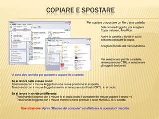 COPIARE E SPOSTARE
Selezionare l'oggetto, poi scegliere
Copia dal menu Modifica.
Aprire la cartella o l'unità in cui si
desidera collocare la copia.
Scegliere Incolla dal menu Modifica.
Per copiare o spostare un file o una cartella
Esercitazione: Aprire “Risorse del computer“ ed effettuare le operazioni descritte
Per selezionare più file o cartelle,
tenere premuto CTRL e selezionare
gli oggetti desiderati.
Vi sono altre tecniche per spostare e copiare file o cartelle:
Se si lavora nella stesso disco:
Trascinando con il mouse l'oggetto in una nuova posizione lo si sposta.
Trascinando con il mouse l'oggetto mentre si tiene premuto il tasto CRTL lo si copia.
Se si lavora in un disco differente:
Trascinando l'oggetto con il mouse lo si copia (sotto il puntatore del mouse appare il segno +).
Trascinando l'oggetto con il mouse mentre si tiene premuto il tasto MAIUSC. lo si sposta.
 