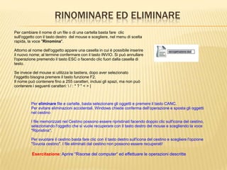 RINOMINARE ED ELIMINARE
Per cambiare il nome di un file o di una cartella basta fare clic
sull'oggetto con il tasto destro del mouse e scegliere, nel menu di scelta
rapida, la voce "Rinomina".
Attorno al nome dell'oggetto appare una casella in cui è possibile inserire
il nuovo nome; al termine confermare con il tasto INVIO. Si può annullare
l'operazione premendo il tasto ESC o facendo clic fuori dalla casella di
testo.
Se invece del mouse si utilizza la tastiera, dopo aver selezionato
l'oggetto bisogna premere il tasto funzione F2.
Il nome può contenere fino a 255 caratteri, inclusi gli spazi, ma non può
contenere i seguenti caratteri:  / : * ? " < > |
Per eliminare file e cartelle, basta selezionare gli oggetti e premere il tasto CANC.
Per evitare eliminazioni accidentali, Windows chiede conferma dell'operazione e sposta gli oggetti
nel cestino
I file memorizzati nel Cestino possono essere ripristinati facendo doppio clic sull'icona del cestino,
selezionando l'oggetto che si vuole recuperare con il tasto destro del mouse e scegliendo la voce
"Ripristina".
Per svuotare il cestino basta fare clic con il tasto destro sull'icona del cestino e scegliere l'opzione
"Svuota cestino". I file eliminati dal cestino non possono essere recuperati!
Esercitazione: Aprire “Risorse del computer“ ed effettuare le operazioni descritte
 