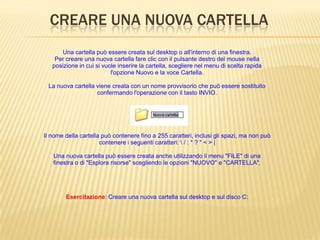 CREARE UNA NUOVA CARTELLA
Una cartella può essere creata sul desktop o all'interno di una finestra.
Per creare una nuova cartella fare clic con il pulsante destro del mouse nella
posizione in cui si vuole inserire la cartella, scegliere nel menu di scelta rapida
l'opzione Nuovo e la voce Cartella.
La nuova cartella viene creata con un nome provvisorio che può essere sostituito
confermando l'operazione con il tasto INVIO.
Il nome della cartella può contenere fino a 255 caratteri, inclusi gli spazi, ma non può
contenere i seguenti caratteri:  / : * ? " < > |
Una nuova cartella può essere creata anche utilizzando il menu "FILE" di una
finestra o di "Esplora risorse" scegliendo le opzioni "NUOVO" e "CARTELLA".
Esercitazione: Creare una nuova cartella sul desktop e sul disco C:
 