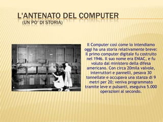 L'ANTENATO DEL COMPUTER
(UN PO' DI STORIA)
Il Computer così come lo intendiamo
oggi ha una storia relativamente breve:
Il primo computer digitale fu costruito
nel 1946. Il suo nome era ENIAC, e fu
voluto dal ministero della difesa
americano. Con circa 20mila valvole,
interruttori e pannelli, pesava 30
tonnellate e occupava una stanza di 9
metri per 20; veniva programmato
tramite leve e pulsanti, eseguiva 5.000
operazioni al secondo.
 