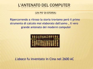 L'ANTENATO DEL COMPUTER
(UN PO' DI STORIA)
Ripercorrendo a ritroso la storia troviamo però il primo
strumento di calcolo mai elaborato dall'uomo , il vero
grande antenato dei moderni computer
L'abaco fu inventato in Cina nel 2600 AC
 