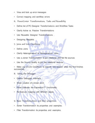 • View and look up error messages
• Correct mapping and workflow errors
6. PowerCenter Transformations, Tasks and Reusability
• Define list of PC Designer Transformations and Workflow Tasks
• Clarify Active vs. Passive Transformations
• Use Reusable Designer Transformations .
• Designing Mapplets.
7. Joins and Link Conditions
• Define Joins
• Clarify Heterogeneous vs Homogeneous Joins
• Use a Joiner Transformation to join relational and flat file sources
• Use the Source Qualify to join two relational sources
• Make use of Link Conditions to execute one session when the first finishes
successfully.
8. Using the Debugger
• Outline Debugger Interface.
• Show creation of a break point.
• Show Evaluate the Expression™ functionality.
• Re-Execute mapping with different values.
9. Basic Transformations and their properties.
• Sorter Transformation its properties and examples.
• Filter Transformation its properties and examples.
 