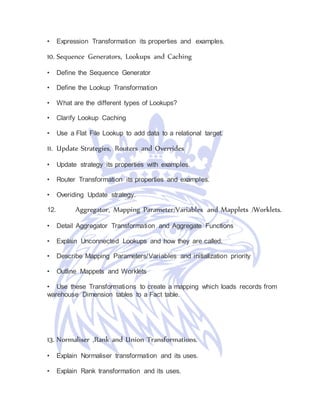 • Expression Transformation its properties and examples.
10. Sequence Generators, Lookups and Caching
• Define the Sequence Generator
• Define the Lookup Transformation
• What are the different types of Lookups?
• Clarify Lookup Caching
• Use a Flat File Lookup to add data to a relational target.
11. Update Strategies, Routers and Overrides
• Update strategy its properties with examples.
• Router Transformation its properties and examples.
• Overiding Update strategy.
12. Aggregator, Mapping Parameter/Variables and Mapplets /Worklets.
• Detail Aggregator Transformation and Aggregate Functions
• Explain Unconnected Lookups and how they are called.
• Describe Mapping Parameters/Variables and initialization priority
• Outline Mappets and Worklets
• Use these Transformations to create a mapping which loads records from
warehouse Dimension tables to a Fact table.
13. Normaliser ,Rank and Union Transformations.
• Explain Normaliser transformation and its uses.
• Explain Rank transformation and its uses.
 