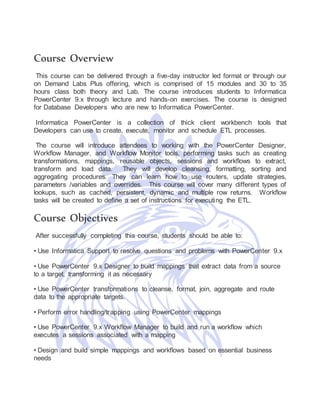 Course Overview
This course can be delivered through a five-day instructor led format or through our
on Demand Labs Plus offering, which is comprised of 15 modules and 30 to 35
hours class both theory and Lab. The course introduces students to Informatica
PowerCenter 9.x through lecture and hands-on exercises. The course is designed
for Database Developers who are new to Informatica PowerCenter.
Informatica PowerCenter is a collection of thick client workbench tools that
Developers can use to create, execute, monitor and schedule ETL processes.
The course will introduce attendees to working with the PowerCenter Designer,
Workflow Manager, and Workflow Monitor tools, performing tasks such as creating
transformations, mappings, reusable objects, sessions and workflows to extract,
transform and load data. They will develop cleansing, formatting, sorting and
aggregating procedures. They can learn how to use routers, update strategies,
parameters /variables and overrides. This course will cover many different types of
lookups, such as cached, persistent, dynamic and multiple row returns. Workflow
tasks will be created to define a set of instructions for executing the ETL.
Course Objectives
After successfully completing this course, students should be able to:
• Use Informatica Support to resolve questions and problems with PowerCenter 9.x
• Use PowerCenter 9.x Designer to build mappings that extract data from a source
to a target, transforming it as necessary
• Use PowerCenter transformations to cleanse, format, join, aggregate and route
data to the appropriate targets.
• Perform error handling/trapping using PowerCenter mappings
• Use PowerCenter 9.x Workflow Manager to build and run a workflow which
executes a sessions associated with a mapping
• Design and build simple mappings and workflows based on essential business
needs
 