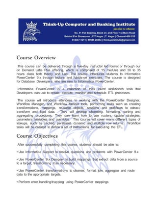 Course Overview
This course can be delivered through a five-day instructor led format or through our
on Demand Labs Plus offering, which is comprised of 15 modules and 30 to 35
hours class both theory and Lab. The course introduces students to Informatica
PowerCenter 9.x through lecture and hands-on exercises. The course is designed
for Database Developers who are new to Informatica PowerCenter.
Informatica PowerCenter is a collection of thick client workbench tools that
Developers can use to create, execute, monitor and schedule ETL processes.
The course will introduce attendees to working with the PowerCenter Designer,
Workflow Manager, and Workflow Monitor tools, performing tasks such as creating
transformations, mappings, reusable objects, sessions and workflows to extract,
transform and load data. They will develop cleansing, formatting, sorting and
aggregating procedures. They can learn how to use routers, update strategies,
parameters /variables and overrides. This course will cover many different types of
lookups, such as cached, persistent, dynamic and multiple row returns. Workflow
tasks will be created to define a set of instructions for executing the ETL.
Course Objectives
After successfully completing this course, students should be able to:
• Use Informatica Support to resolve questions and problems with PowerCenter 9.x
• Use PowerCenter 9.x Designer to build mappings that extract data from a source
to a target, transforming it as necessary
• Use PowerCenter transformations to cleanse, format, join, aggregate and route
data to the appropriate targets.
• Perform error handling/trapping using PowerCenter mappings
 