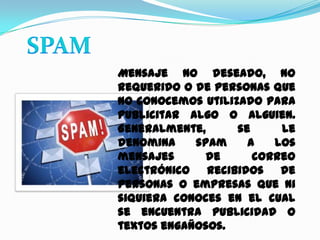SPAMMensaje no deseado, no requerido o de personas que no conocemos utilizado para publicitar algo o alguien. Generalmente, se le denomina spam a los mensajes de correo electrónico recibidos de personas o empresas que ni siquiera conoces en el cual se encuentra publicidad o textos engañosos.